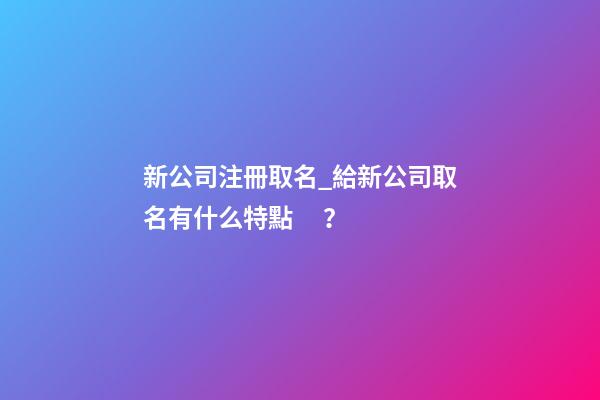 新公司注冊取名_給新公司取名有什么特點？-第1張-公司起名-玄機派